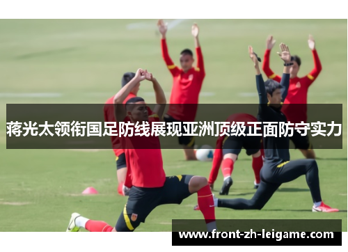 蒋光太领衔国足防线展现亚洲顶级正面防守实力 蒋光太领衔国足防线展现亚洲顶级正面防守实力